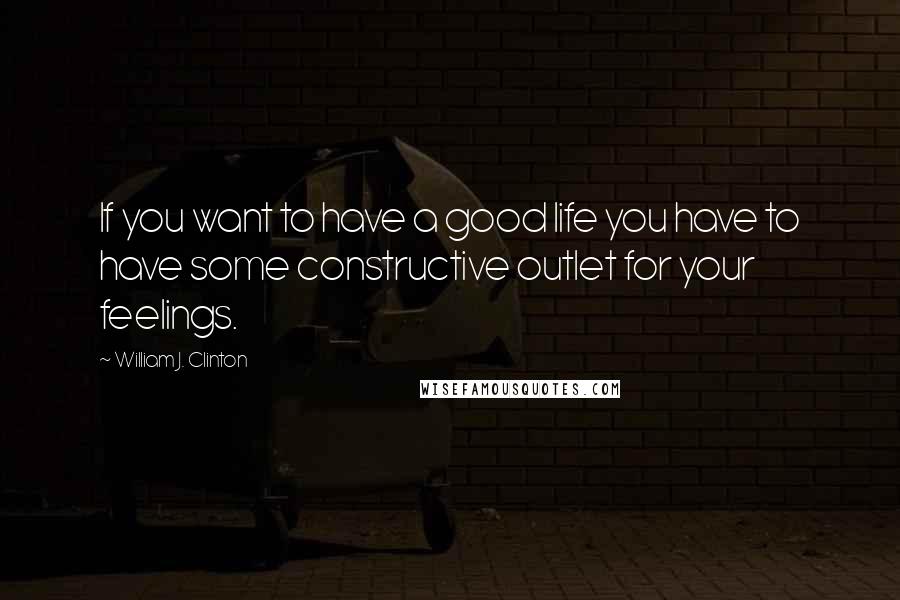 William J. Clinton Quotes: If you want to have a good life you have to have some constructive outlet for your feelings.