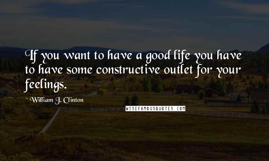 William J. Clinton Quotes: If you want to have a good life you have to have some constructive outlet for your feelings.