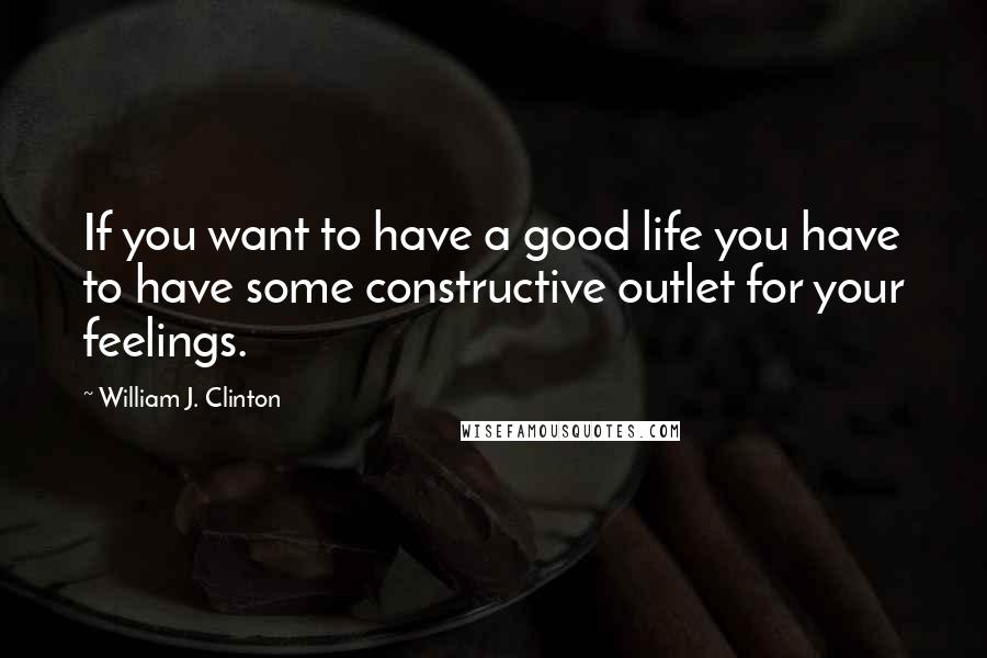 William J. Clinton Quotes: If you want to have a good life you have to have some constructive outlet for your feelings.