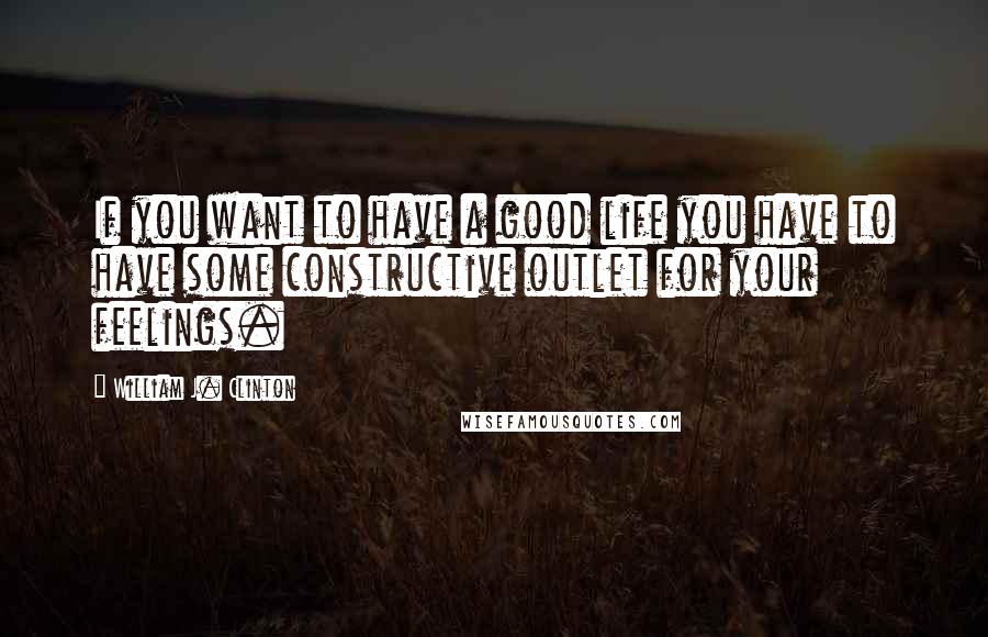 William J. Clinton Quotes: If you want to have a good life you have to have some constructive outlet for your feelings.