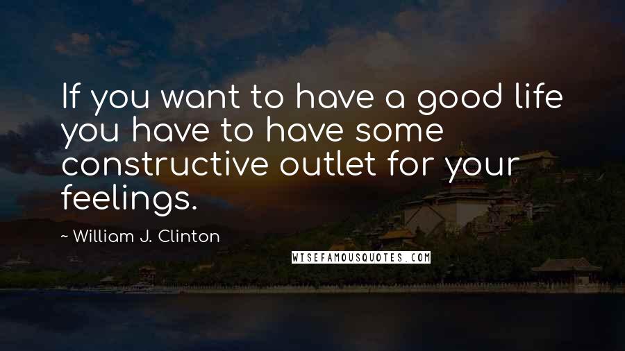 William J. Clinton Quotes: If you want to have a good life you have to have some constructive outlet for your feelings.