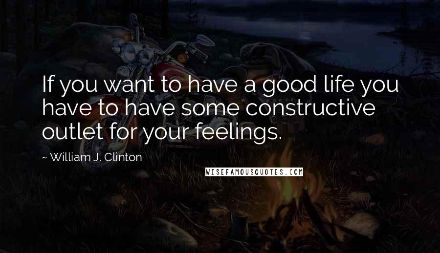 William J. Clinton Quotes: If you want to have a good life you have to have some constructive outlet for your feelings.