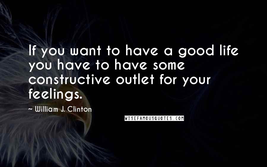 William J. Clinton Quotes: If you want to have a good life you have to have some constructive outlet for your feelings.