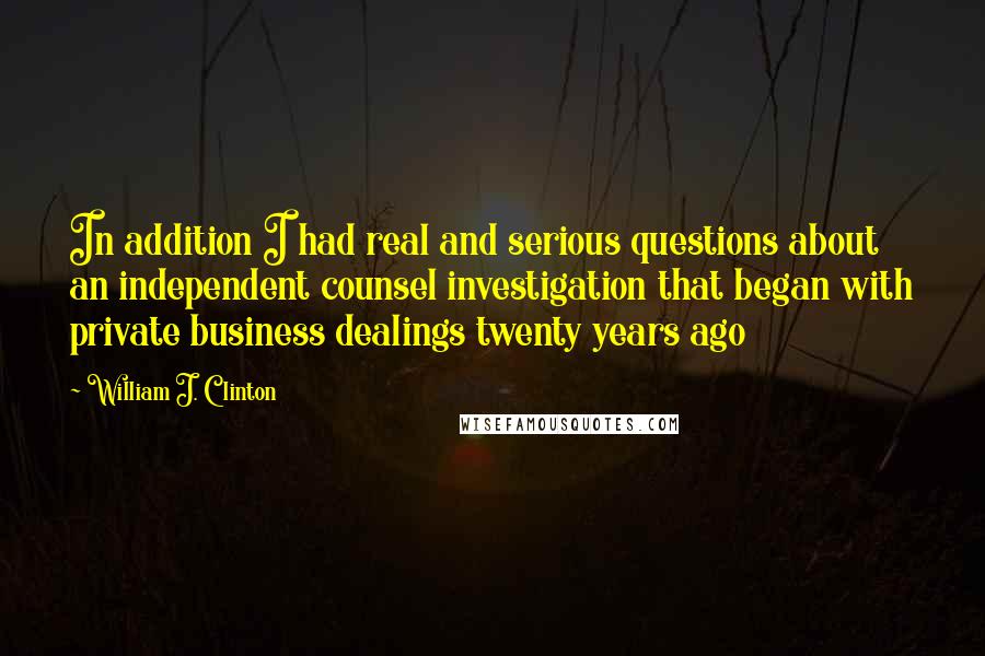 William J. Clinton Quotes: In addition I had real and serious questions about an independent counsel investigation that began with private business dealings twenty years ago