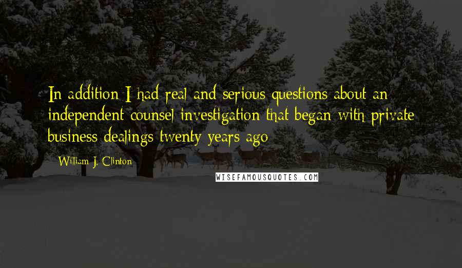 William J. Clinton Quotes: In addition I had real and serious questions about an independent counsel investigation that began with private business dealings twenty years ago
