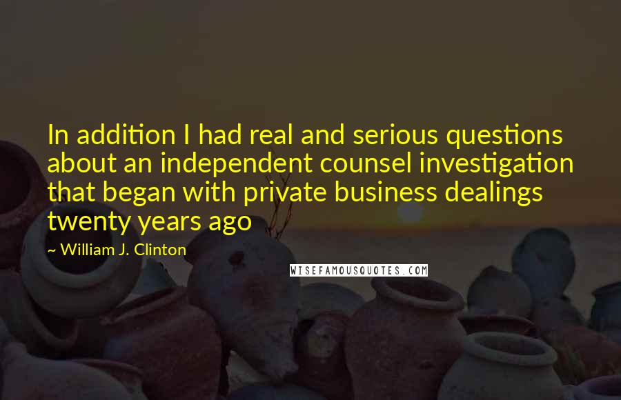 William J. Clinton Quotes: In addition I had real and serious questions about an independent counsel investigation that began with private business dealings twenty years ago