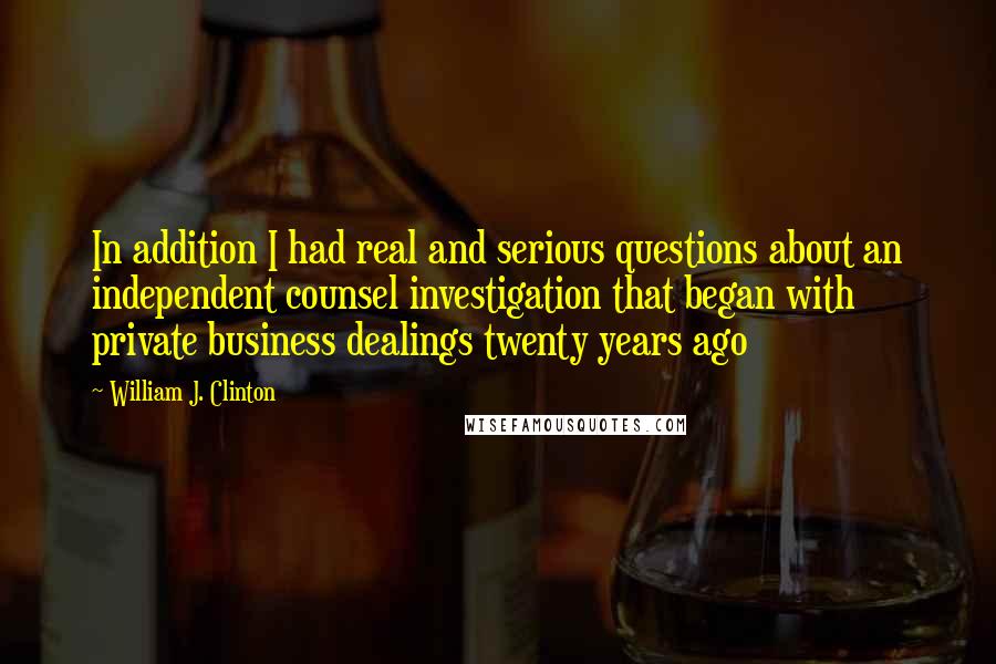 William J. Clinton Quotes: In addition I had real and serious questions about an independent counsel investigation that began with private business dealings twenty years ago