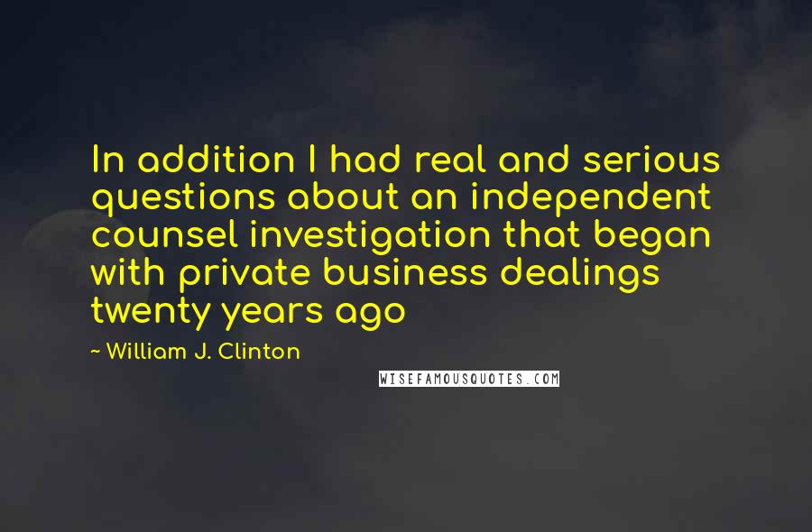 William J. Clinton Quotes: In addition I had real and serious questions about an independent counsel investigation that began with private business dealings twenty years ago