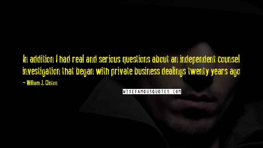 William J. Clinton Quotes: In addition I had real and serious questions about an independent counsel investigation that began with private business dealings twenty years ago