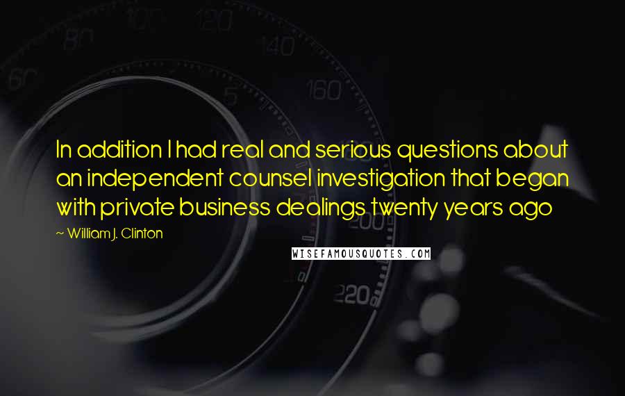 William J. Clinton Quotes: In addition I had real and serious questions about an independent counsel investigation that began with private business dealings twenty years ago
