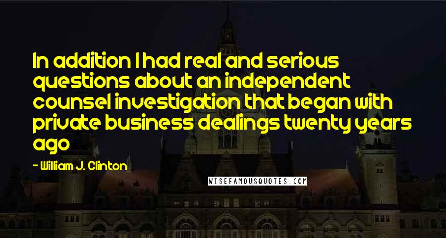 William J. Clinton Quotes: In addition I had real and serious questions about an independent counsel investigation that began with private business dealings twenty years ago
