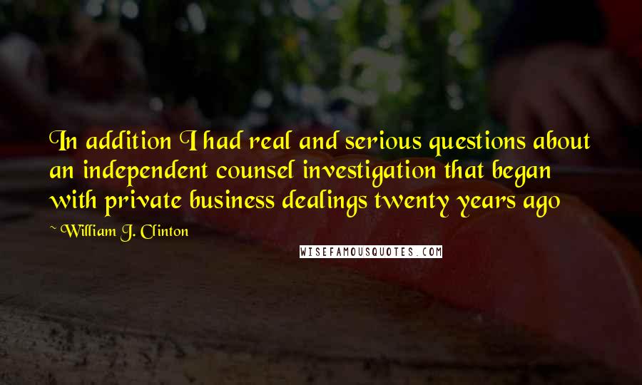 William J. Clinton Quotes: In addition I had real and serious questions about an independent counsel investigation that began with private business dealings twenty years ago