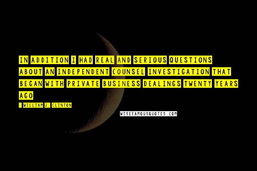 William J. Clinton Quotes: In addition I had real and serious questions about an independent counsel investigation that began with private business dealings twenty years ago