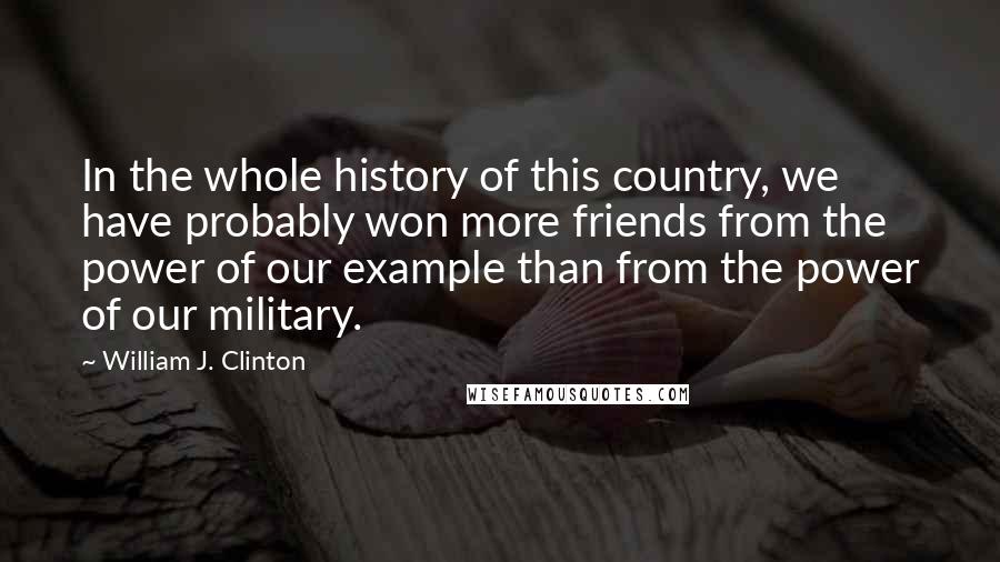 William J. Clinton Quotes: In the whole history of this country, we have probably won more friends from the power of our example than from the power of our military.