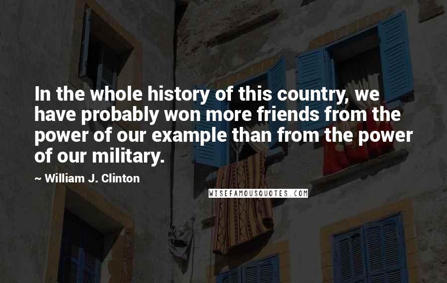 William J. Clinton Quotes: In the whole history of this country, we have probably won more friends from the power of our example than from the power of our military.