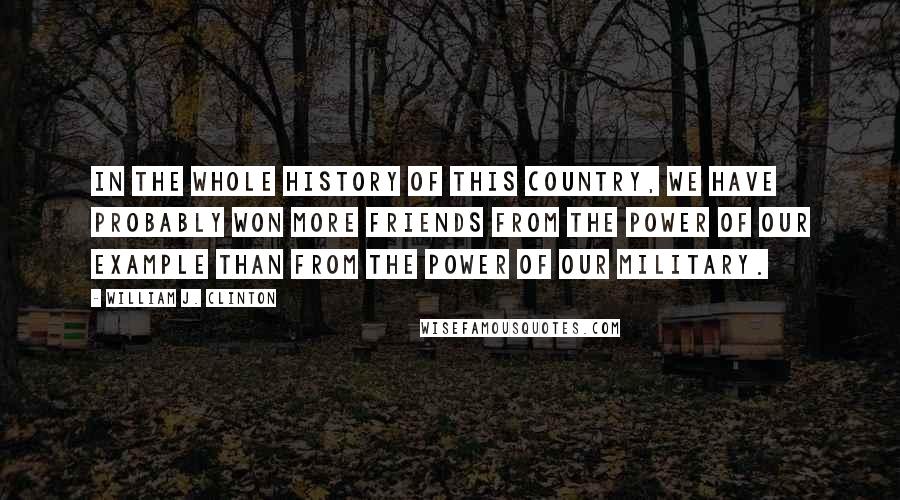 William J. Clinton Quotes: In the whole history of this country, we have probably won more friends from the power of our example than from the power of our military.