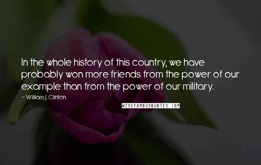 William J. Clinton Quotes: In the whole history of this country, we have probably won more friends from the power of our example than from the power of our military.
