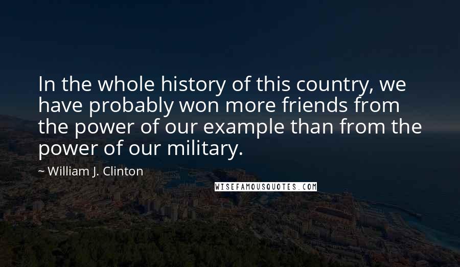 William J. Clinton Quotes: In the whole history of this country, we have probably won more friends from the power of our example than from the power of our military.