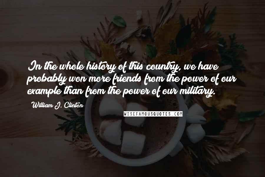 William J. Clinton Quotes: In the whole history of this country, we have probably won more friends from the power of our example than from the power of our military.