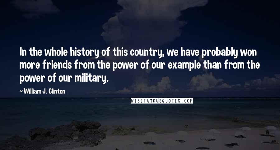 William J. Clinton Quotes: In the whole history of this country, we have probably won more friends from the power of our example than from the power of our military.