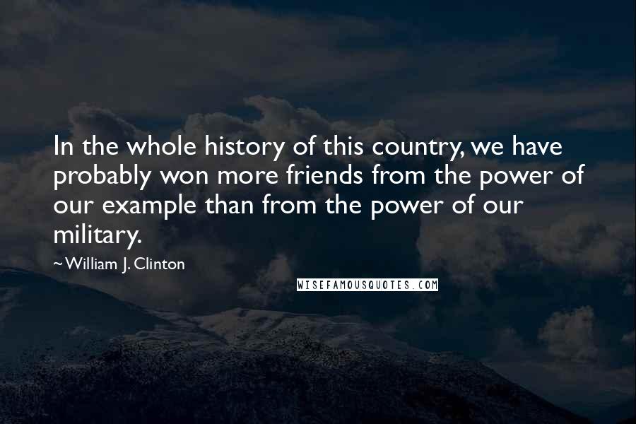 William J. Clinton Quotes: In the whole history of this country, we have probably won more friends from the power of our example than from the power of our military.
