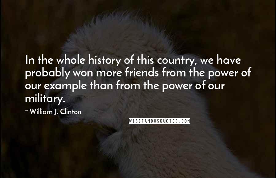 William J. Clinton Quotes: In the whole history of this country, we have probably won more friends from the power of our example than from the power of our military.