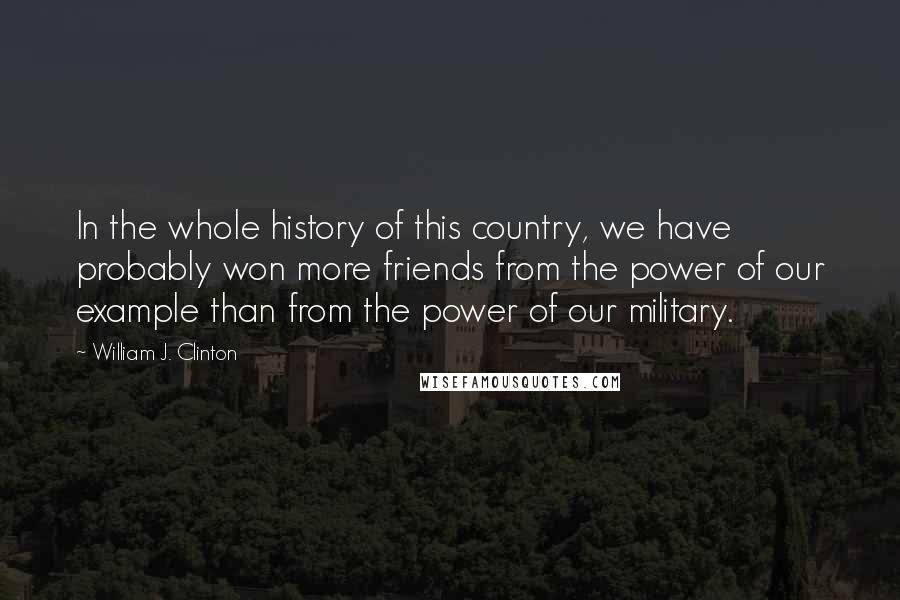 William J. Clinton Quotes: In the whole history of this country, we have probably won more friends from the power of our example than from the power of our military.