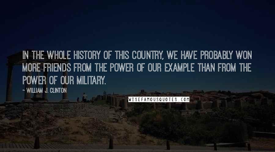 William J. Clinton Quotes: In the whole history of this country, we have probably won more friends from the power of our example than from the power of our military.