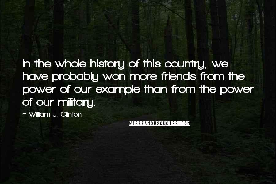 William J. Clinton Quotes: In the whole history of this country, we have probably won more friends from the power of our example than from the power of our military.