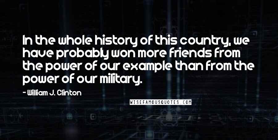 William J. Clinton Quotes: In the whole history of this country, we have probably won more friends from the power of our example than from the power of our military.