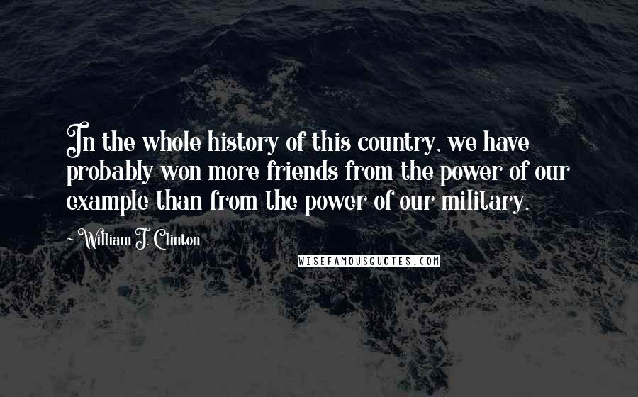William J. Clinton Quotes: In the whole history of this country, we have probably won more friends from the power of our example than from the power of our military.