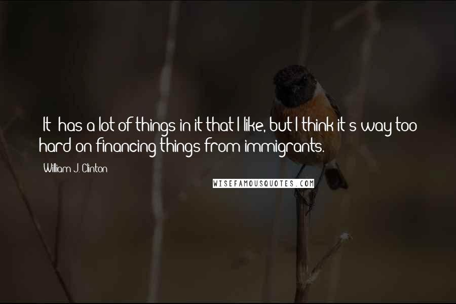 William J. Clinton Quotes: [It] has a lot of things in it that I like, but I think it's way too hard on financing things from immigrants.
