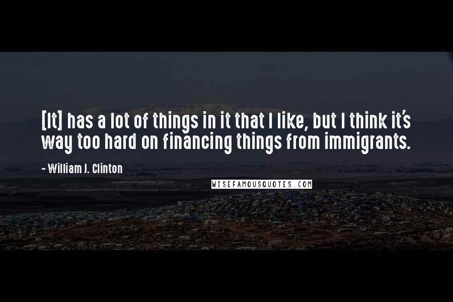 William J. Clinton Quotes: [It] has a lot of things in it that I like, but I think it's way too hard on financing things from immigrants.