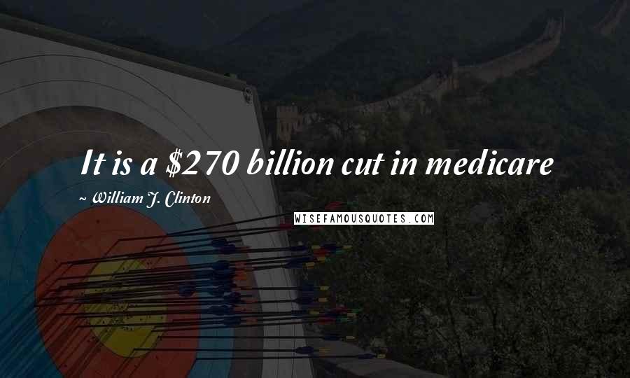 William J. Clinton Quotes: It is a $270 billion cut in medicare