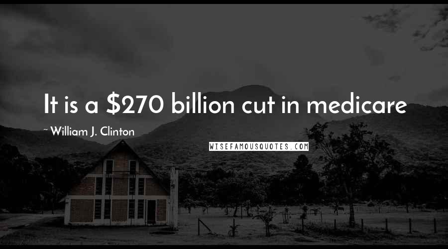 William J. Clinton Quotes: It is a $270 billion cut in medicare