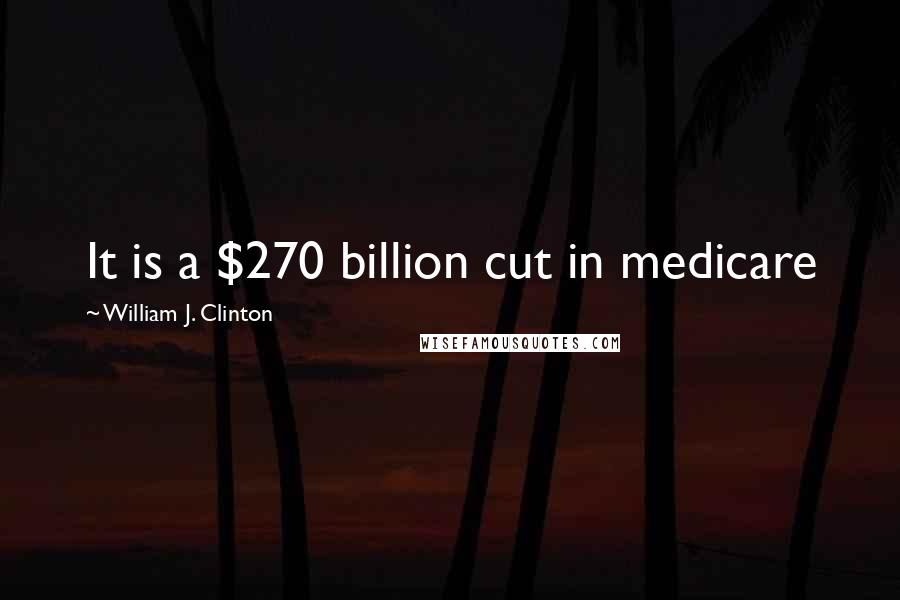 William J. Clinton Quotes: It is a $270 billion cut in medicare
