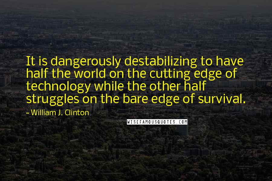 William J. Clinton Quotes: It is dangerously destabilizing to have half the world on the cutting edge of technology while the other half struggles on the bare edge of survival.