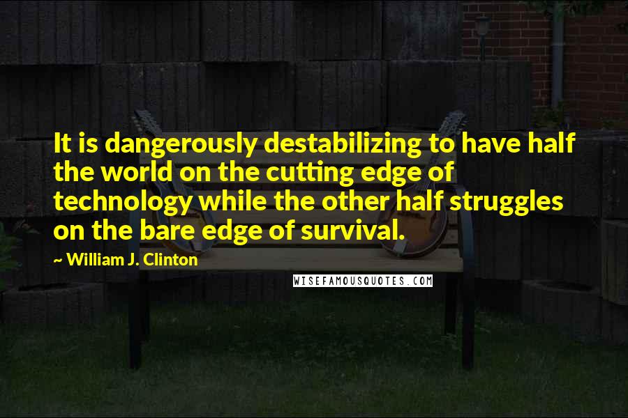 William J. Clinton Quotes: It is dangerously destabilizing to have half the world on the cutting edge of technology while the other half struggles on the bare edge of survival.