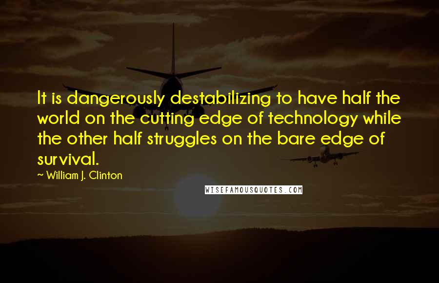William J. Clinton Quotes: It is dangerously destabilizing to have half the world on the cutting edge of technology while the other half struggles on the bare edge of survival.