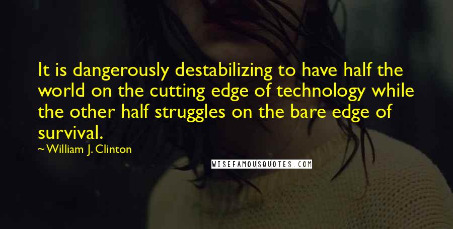 William J. Clinton Quotes: It is dangerously destabilizing to have half the world on the cutting edge of technology while the other half struggles on the bare edge of survival.