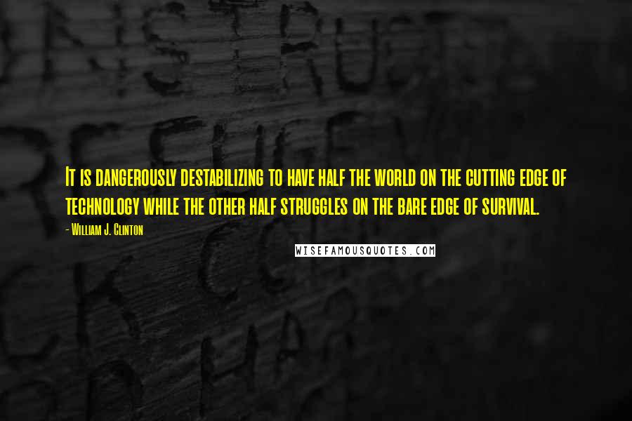 William J. Clinton Quotes: It is dangerously destabilizing to have half the world on the cutting edge of technology while the other half struggles on the bare edge of survival.