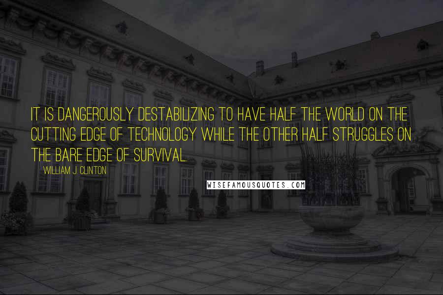 William J. Clinton Quotes: It is dangerously destabilizing to have half the world on the cutting edge of technology while the other half struggles on the bare edge of survival.