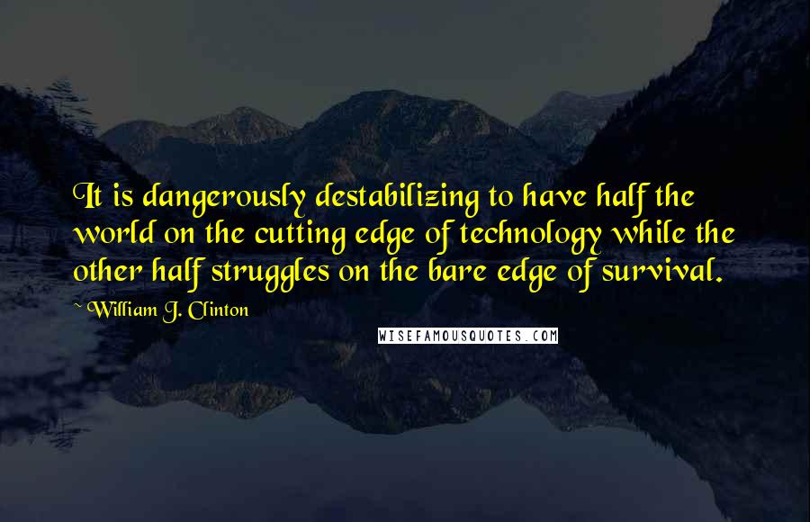 William J. Clinton Quotes: It is dangerously destabilizing to have half the world on the cutting edge of technology while the other half struggles on the bare edge of survival.