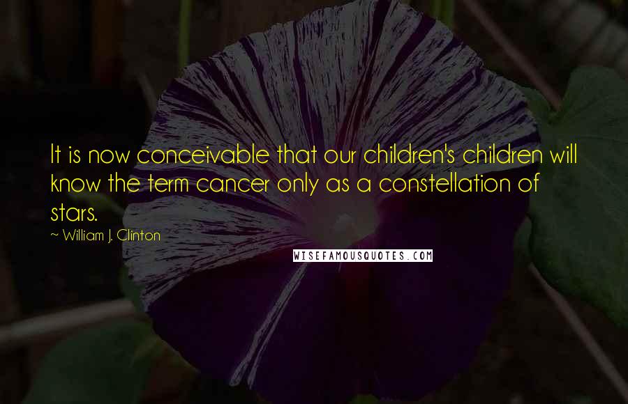 William J. Clinton Quotes: It is now conceivable that our children's children will know the term cancer only as a constellation of stars.