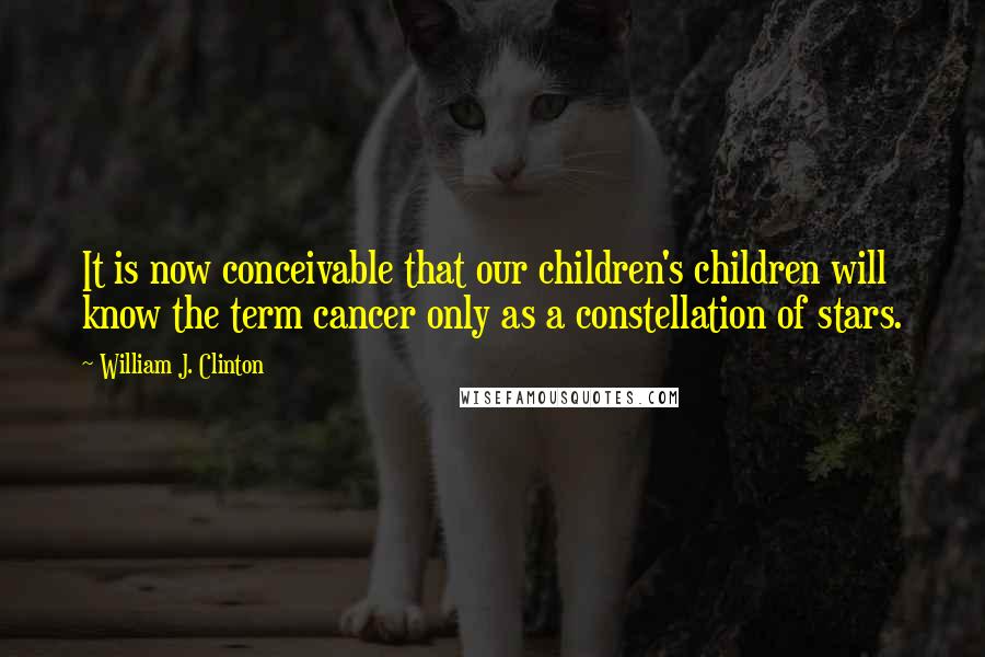 William J. Clinton Quotes: It is now conceivable that our children's children will know the term cancer only as a constellation of stars.