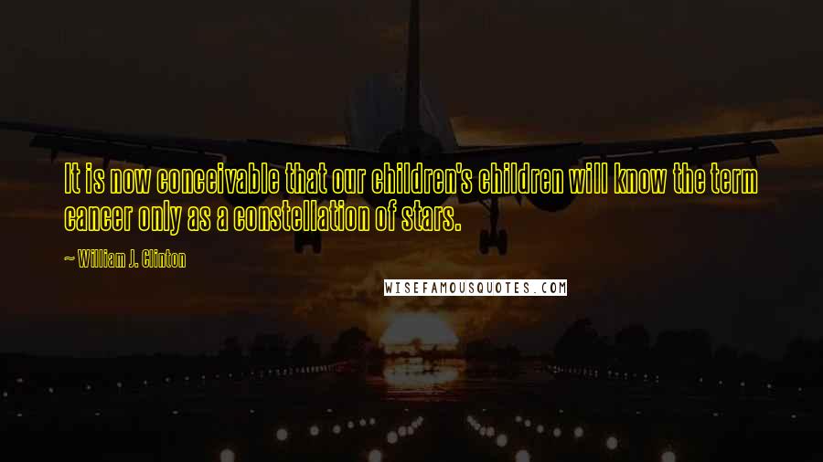 William J. Clinton Quotes: It is now conceivable that our children's children will know the term cancer only as a constellation of stars.