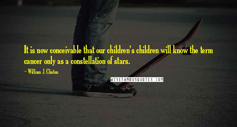 William J. Clinton Quotes: It is now conceivable that our children's children will know the term cancer only as a constellation of stars.