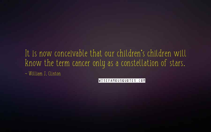 William J. Clinton Quotes: It is now conceivable that our children's children will know the term cancer only as a constellation of stars.