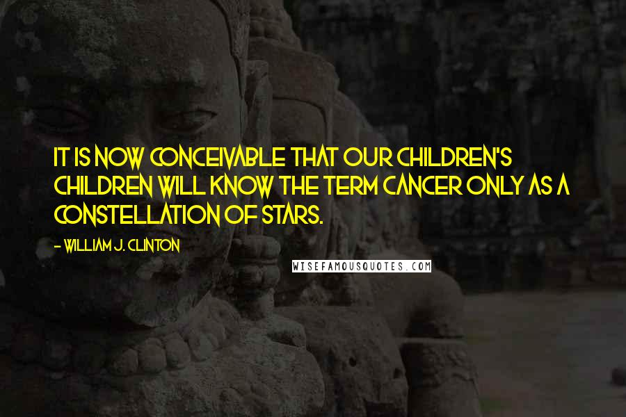 William J. Clinton Quotes: It is now conceivable that our children's children will know the term cancer only as a constellation of stars.