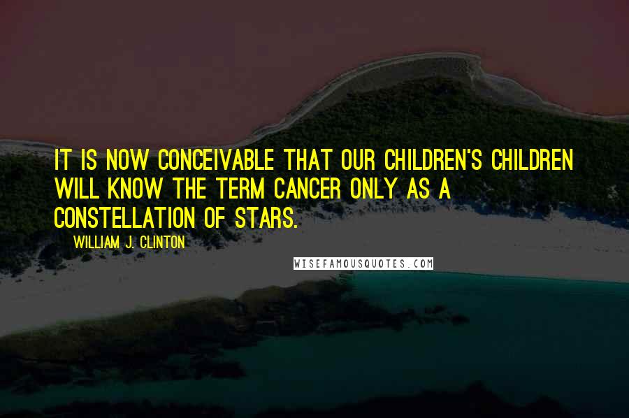 William J. Clinton Quotes: It is now conceivable that our children's children will know the term cancer only as a constellation of stars.